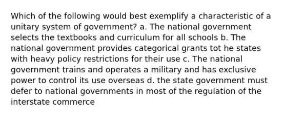 Which of the following would best exemplify a characteristic of a unitary system of government? a. The national government selects the textbooks and curriculum for all schools b. The national government provides categorical grants tot he states with heavy policy restrictions for their use c. The national government trains and operates a military and has exclusive power to control its use overseas d. the state government must defer to national governments in most of the regulation of the interstate commerce