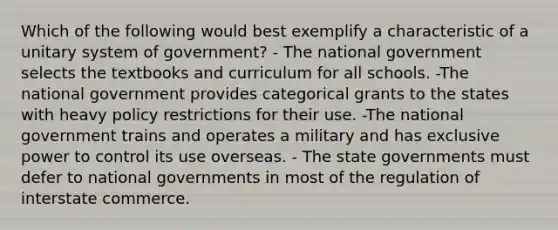 Which of the following would best exemplify a characteristic of a unitary system of government? - The national government selects the textbooks and curriculum for all schools. -The national government provides categorical grants to the states with heavy policy restrictions for their use. -The national government trains and operates a military and has exclusive power to control its use overseas. - The state governments must defer to national governments in most of the regulation of interstate commerce.