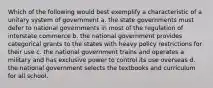 Which of the following would best exemplify a characteristic of a unitary system of government a. the state governments must defer to national governments in most of the regulation of interstate commerce b. the national government provides categorical grants to the states with heavy policy restrictions for their use c. the national government trains and operates a military and has exclusive power to control its use overseas d. the national government selects the textbooks and curriculum for all school.