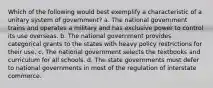 Which of the following would best exemplify a characteristic of a unitary system of government? a. The national government trains and operates a military and has exclusive power to control its use overseas. b. The national government provides categorical grants to the states with heavy policy restrictions for their use. c. The national government selects the textbooks and curriculum for all schools. d. The state governments must defer to national governments in most of the regulation of interstate commerce.