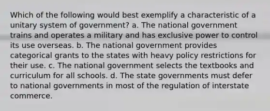 Which of the following would best exemplify a characteristic of a unitary system of government? a. The national government trains and operates a military and has exclusive power to control its use overseas. b. The national government provides categorical grants to the states with heavy policy restrictions for their use. c. The national government selects the textbooks and curriculum for all schools. d. The state governments must defer to national governments in most of the regulation of interstate commerce.