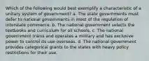 Which of the following would best exemplify a characteristic of a unitary system of government? a. The state governments must defer to national governments in most of the regulation of interstate commerce. b. The national government selects the textbooks and curriculum for all schools. c. The national government trains and operates a military and has exclusive power to control its use overseas. d. The national government provides categorical grants to the states with heavy policy restrictions for their use.