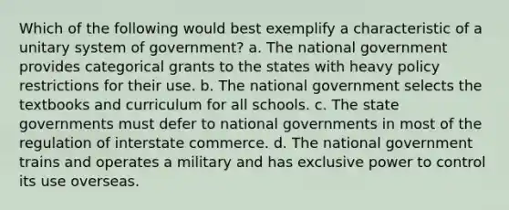 Which of the following would best exemplify a characteristic of a unitary system of government? a. The national government provides categorical grants to the states with heavy policy restrictions for their use. b. The national government selects the textbooks and curriculum for all schools. c. The state governments must defer to national governments in most of the regulation of interstate commerce. d. The national government trains and operates a military and has exclusive power to control its use overseas.