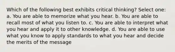 Which of the following best exhibits critical thinking? Select one: a. You are able to memorize what you hear. b. You are able to recall most of what you listen to. c. You are able to interpret what you hear and apply it to other knowledge. d. You are able to use what you know to apply standards to what you hear and decide the merits of the message