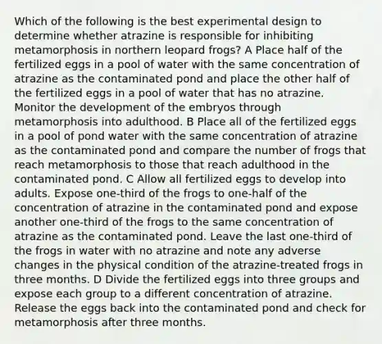 Which of the following is the best experimental design to determine whether atrazine is responsible for inhibiting metamorphosis in northern leopard frogs? A Place half of the fertilized eggs in a pool of water with the same concentration of atrazine as the contaminated pond and place the other half of the fertilized eggs in a pool of water that has no atrazine. Monitor the development of the embryos through metamorphosis into adulthood. B Place all of the fertilized eggs in a pool of pond water with the same concentration of atrazine as the contaminated pond and compare the number of frogs that reach metamorphosis to those that reach adulthood in the contaminated pond. C Allow all fertilized eggs to develop into adults. Expose one-third of the frogs to one-half of the concentration of atrazine in the contaminated pond and expose another one-third of the frogs to the same concentration of atrazine as the contaminated pond. Leave the last one-third of the frogs in water with no atrazine and note any adverse changes in the physical condition of the atrazine-treated frogs in three months. D Divide the fertilized eggs into three groups and expose each group to a different concentration of atrazine. Release the eggs back into the contaminated pond and check for metamorphosis after three months.