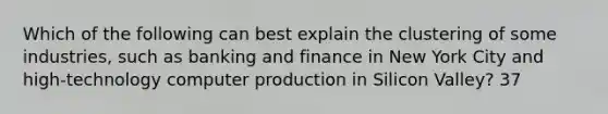 Which of the following can best explain the clustering of some industries, such as banking and finance in New York City and high-technology computer production in Silicon Valley? 37