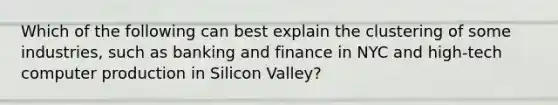 Which of the following can best explain the clustering of some industries, such as banking and finance in NYC and high-tech computer production in Silicon Valley?