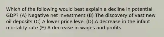 Which of the following would best explain a decline in potential GDP? (A) Negative net investment (B) The discovery of vast new oil deposits (C) A lower price level (D) A decrease in the infant mortality rate (E) A decrease in wages and profits