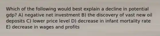 Which of the following would best explain a decline in potential gdp? A) negative net investment B) the discovery of vast new oil deposits C) lower price level D) decrease in infant mortality rate E) decrease in wages and profits