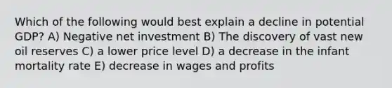 Which of the following would best explain a decline in potential GDP? A) Negative net investment B) The discovery of vast new oil reserves C) a lower price level D) a decrease in the infant mortality rate E) decrease in wages and profits