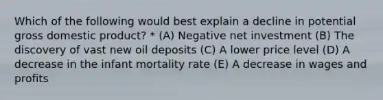 Which of the following would best explain a decline in potential gross domestic product? * (A) Negative net investment (B) The discovery of vast new oil deposits (C) A lower price level (D) A decrease in the infant mortality rate (E) A decrease in wages and profits