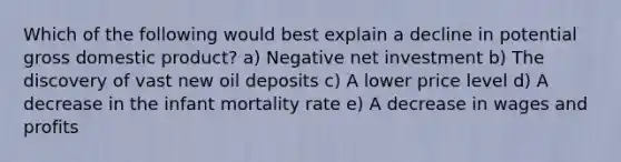 Which of the following would best explain a decline in potential gross domestic product? a) Negative net investment b) The discovery of vast new oil deposits c) A lower price level d) A decrease in the infant mortality rate e) A decrease in wages and profits