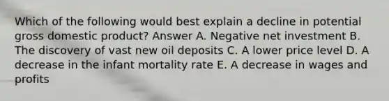 Which of the following would best explain a decline in potential gross domestic product? Answer A. Negative net investment B. The discovery of vast new oil deposits C. A lower price level D. A decrease in the infant mortality rate E. A decrease in wages and profits