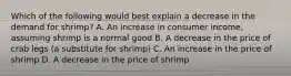 Which of the following would best explain a decrease in the demand for shrimp? A. An increase in consumer income, assuming shrimp is a normal good B. A decrease in the price of crab legs (a substitute for shrimp) C. An increase in the price of shrimp D. A decrease in the price of shrimp