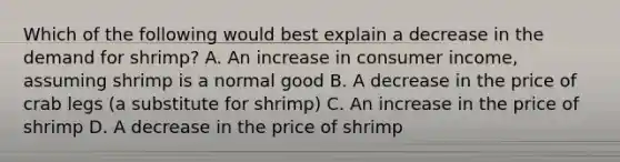 Which of the following would best explain a decrease in the demand for shrimp? A. An increase in consumer income, assuming shrimp is a normal good B. A decrease in the price of crab legs (a substitute for shrimp) C. An increase in the price of shrimp D. A decrease in the price of shrimp