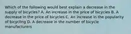 Which of the following would best explain a decrease in the supply of bicycles? A. An increase in the price of bicycles B. A decrease in the price of bicycles C. An increase in the popularity of bicycling D. A decrease in the number of bicycle manufacturers