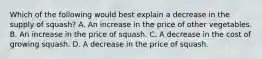 Which of the following would best explain a decrease in the supply of squash? A. An increase in the price of other vegetables. B. An increase in the price of squash. C. A decrease in the cost of growing squash. D. A decrease in the price of squash.