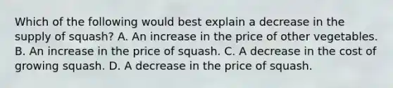 Which of the following would best explain a decrease in the supply of squash? A. An increase in the price of other vegetables. B. An increase in the price of squash. C. A decrease in the cost of growing squash. D. A decrease in the price of squash.