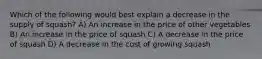 Which of the following would best explain a decrease in the supply of squash? A) An increase in the price of other vegetables B) An increase in the price of squash C) A decrease in the price of squash D) A decrease in the cost of growing squash