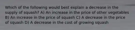 Which of the following would best explain a decrease in the supply of squash? A) An increase in the price of other vegetables B) An increase in the price of squash C) A decrease in the price of squash D) A decrease in the cost of growing squash