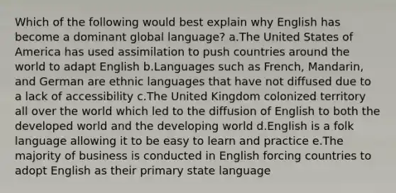 Which of the following would best explain why English has become a dominant global language? a.The United States of America has used assimilation to push countries around the world to adapt English b.Languages such as French, Mandarin, and German are ethnic languages that have not diffused due to a lack of accessibility c.The United Kingdom colonized territory all over the world which led to the diffusion of English to both the developed world and the developing world d.English is a folk language allowing it to be easy to learn and practice e.The majority of business is conducted in English forcing countries to adopt English as their primary state language