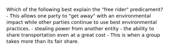 Which of the following best explain the "free rider" predicament? - This allows one party to "get away" with an environmental impact while other parties continue to use best environmental practices. - stealing power from another entity - the ability to share transportation even at a great cost - This is when a group takes more than its fair share.