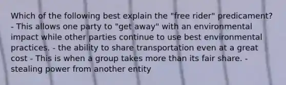 Which of the following best explain the "free rider" predicament? - This allows one party to "get away" with an environmental impact while other parties continue to use best environmental practices. - the ability to share transportation even at a great cost - This is when a group takes more than its fair share. - stealing power from another entity