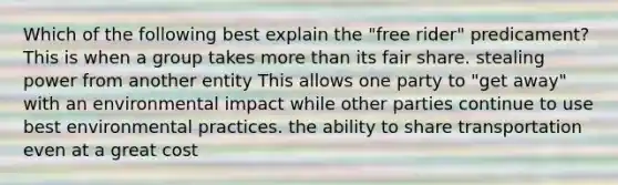 Which of the following best explain the "free rider" predicament? This is when a group takes more than its fair share. stealing power from another entity This allows one party to "get away" with an environmental impact while other parties continue to use best environmental practices. the ability to share transportation even at a great cost