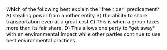 Which of the following best explain the "free rider" predicament? A) stealing power from another entity B) the ability to share transportation even at a great cost C) This is when a group takes more than its fair share. D) This allows one party to "get away" with an environmental impact while other parties continue to use best environmental practices.