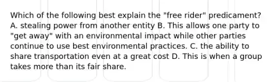 Which of the following best explain the "free rider" predicament? A. stealing power from another entity B. This allows one party to "get away" with an environmental impact while other parties continue to use best environmental practices. C. the ability to share transportation even at a great cost D. This is when a group takes more than its fair share.