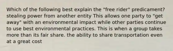 Which of the following best explain the "free rider" predicament? stealing power from another entity This allows one party to "get away" with an environmental impact while other parties continue to use best environmental practices. This is when a group takes more than its fair share. the ability to share transportation even at a great cost