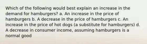 Which of the following would best explain an increase in the demand for hamburgers? a. An increase in the price of hamburgers b. A decrease in the price of hamburgers c. An increase in the price of hot dogs (a substitute for hamburgers) d. A decrease in consumer income, assuming hamburgers is a normal good