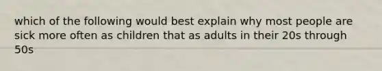 which of the following would best explain why most people are sick more often as children that as adults in their 20s through 50s