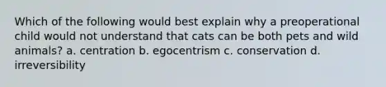 Which of the following would best explain why a preoperational child would not understand that cats can be both pets and wild animals? a. centration b. egocentrism c. conservation d. irreversibility