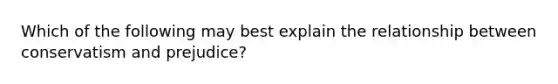 Which of the following may best explain the relationship between conservatism and prejudice?