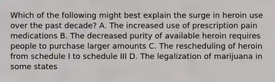 Which of the following might best explain the surge in heroin use over the past decade? A. The increased use of prescription pain medications B. The decreased purity of available heroin requires people to purchase larger amounts C. The rescheduling of heroin from schedule I to schedule III D. The legalization of marijuana in some states