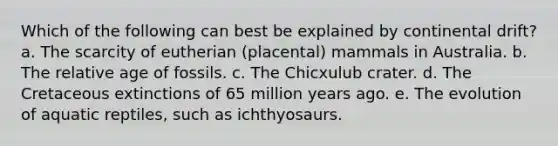 Which of the following can best be explained by continental drift? a. The scarcity of eutherian (placental) mammals in Australia. b. The relative age of fossils. c. The Chicxulub crater. d. The Cretaceous extinctions of 65 million years ago. e. The evolution of aquatic reptiles, such as ichthyosaurs.