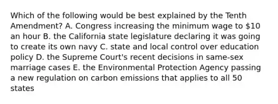 Which of the following would be best explained by the Tenth Amendment? A. Congress increasing the minimum wage to 10 an hour B. the California state legislature declaring it was going to create its own navy C. state and local control over education policy D. the Supreme Court's recent decisions in same-sex marriage cases E. the Environmental Protection Agency passing a new regulation on carbon emissions that applies to all 50 states