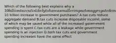 Which of the following best explains why a 10 billion tax cut is likely to have a smaller impact on aggregate demand than a10 billion increase in government purchases? A.tax cuts reduce aggregate demand B.tax cuts increase disposable income, some of which may be saved while all of the increased government spending is spent C.tax cuts are a leakage while government spending is an injection D.both tax cuts and government spending increases have the same effect