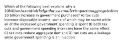 Which of the following best explains why a 10 billion tax cut is likely to have a smaller impact on aggregate demand than a10 billion increase in government purchases? A) tax cuts increase disposable income, some of which may be saved while all of the increased government spending is spent B) both tax cuts and government spending increases have the same effect C) tax cuts reduce aggregate demand D) tax cuts are a leakage while government spending is an injection