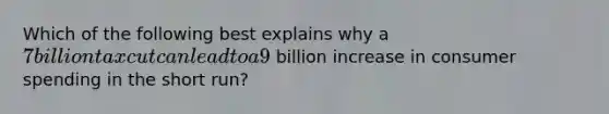 Which of the following best explains why a 7 billion tax cut can lead to a 9 billion increase in consumer spending in the short run?