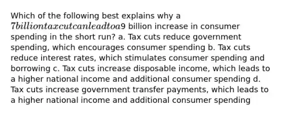 Which of the following best explains why a 7 billion tax cut can lead to a9 billion increase in consumer spending in the short run? a. Tax cuts reduce government spending, which encourages consumer spending b. Tax cuts reduce interest rates, which stimulates consumer spending and borrowing c. Tax cuts increase disposable income, which leads to a higher national income and additional consumer spending d. Tax cuts increase government transfer payments, which leads to a higher national income and additional consumer spending