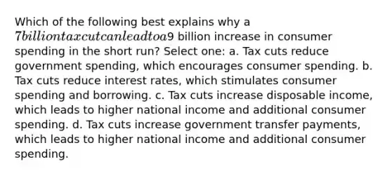 Which of the following best explains why a 7 billion tax cut can lead to a9 billion increase in consumer spending in the short run? Select one: a. Tax cuts reduce government spending, which encourages consumer spending. b. Tax cuts reduce interest rates, which stimulates consumer spending and borrowing. c. Tax cuts increase disposable income, which leads to higher national income and additional consumer spending. d. Tax cuts increase government transfer payments, which leads to higher national income and additional consumer spending.