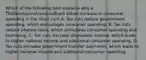 Which of the following best explains why a 7 billion tax cut can lead to a9 billion increase in consumer spending in the short run? A. Tax cuts reduce government spending, which encourages consumer spending. B. Tax cuts reduce interest rates, which stimulates consumer spending and borrowing. C. Tax cuts increase disposable income, which leads to higher national income and additional consumer spending. D. Tax cuts increase government transfer payments, which leads to higher national income and additional consumer spending.