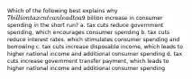 Which of the following best explains why 7 billion tax cut can lead to a9 billion increase in consumer spending in the short run? a. tax cuts reduce government spending, which encourages consumer spending b. tax cuts reduce interest rates. which stimulates consumer spending and borrowing c. tax cuts increase disposable income, which leads to higher national income and additional consumer spending d. tax cuts increase government transfer payment, which leads to higher national income and additional consumer spending