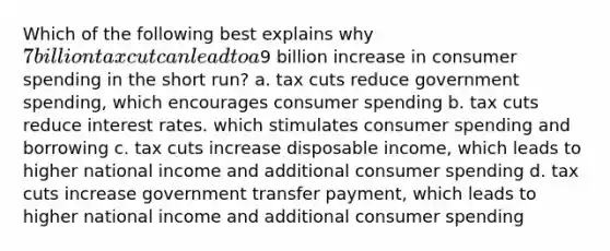 Which of the following best explains why 7 billion tax cut can lead to a9 billion increase in consumer spending in the short run? a. tax cuts reduce government spending, which encourages consumer spending b. tax cuts reduce interest rates. which stimulates consumer spending and borrowing c. tax cuts increase disposable income, which leads to higher national income and additional consumer spending d. tax cuts increase government transfer payment, which leads to higher national income and additional consumer spending