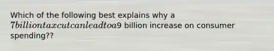 Which of the following best explains why a 7 billion tax cut can lead to a9 billion increase on consumer spending??