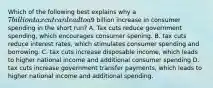 Which of the following best explains why a 7 billion tax cut can lead to a9 billion increase in consumer spending in the short run? A. Tax cuts reduce government spending, which encourages consumer spening. B. tax cuts reduce interest rates, which stimulates consumer spending and borrowing. C. tax cuts increase disposable income, which leads to higher national income and additional consumer spending D. tax cuts increase government transfer payments, which leads to higher national income and additional spending.