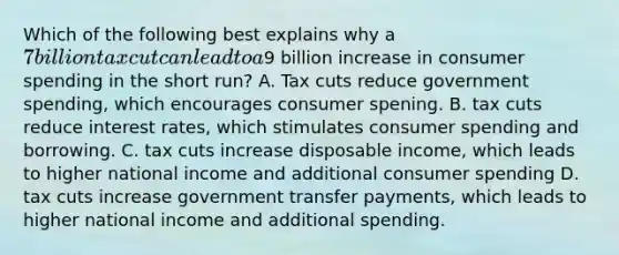 Which of the following best explains why a 7 billion tax cut can lead to a9 billion increase in consumer spending in the short run? A. Tax cuts reduce government spending, which encourages consumer spening. B. tax cuts reduce interest rates, which stimulates consumer spending and borrowing. C. tax cuts increase disposable income, which leads to higher national income and additional consumer spending D. tax cuts increase government transfer payments, which leads to higher national income and additional spending.