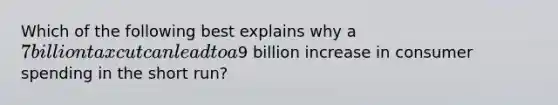 Which of the following best explains why a 7 billion tax cut can lead to a9 billion increase in consumer spending in the short run?